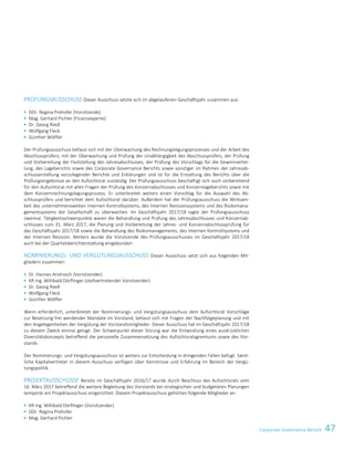47Corporate Governance BerichtCorporate Governance Bericht 13
PRÜFUNGSAUSSCHUSS Dieser Ausschuss setzte sich im abgelaufenen Geschäftsjahr zusammen aus:
 DDr. Regina Prehofer (Vorsitzende)
 Mag. Gerhard Pichler (Finanzexperte)
 Dr. Georg Riedl
 Wolfgang Fleck
 Günther Wölfler
Der Prüfungsausschuss befasst sich mit der Überwachung des Rechnungslegungsprozesses und der Arbeit des
Abschlussprüfers, mit der Überwachung und Prüfung der Unabhängigkeit des Abschlussprüfers, der Prüfung
und Vorbereitung der Feststellung des Jahresabschlusses, der Prüfung des Vorschlags für die Gewinnvertei-
lung, des Lageberichts sowie des Corporate Governance Berichts sowie sonstiger im Rahmen der Jahresab-
schlusserstellung vorzulegender Berichte und Erklärungen und ist für die Erstattung des Berichts über die
Prüfungsergebnisse an den Aufsichtsrat zuständig. Der Prüfungsausschuss beschäftigt sich auch vorbereitend
für den Aufsichtsrat mit allen Fragen der Prüfung des Konzernabschlusses und Konzernlageberichts sowie mit
dem Konzernrechnungslegungsprozess. Er unterbreitet weiters einen Vorschlag für die Auswahl des Ab-
schlussprüfers und berichtet dem Aufsichtsrat darüber. Außerdem hat der Prüfungsausschuss die Wirksam-
keit des unternehmensweiten Internen Kontrollsystems, des Internen Revisionssystems und des Risikomana-
gementsystems der Gesellschaft zu überwachen. Im Geschäftsjahr 2017/18 tagte der Prüfungsausschuss
zweimal. Tätigkeitsschwerpunkte waren die Behandlung und Prüfung des Jahresabschlusses und Konzernab-
schlusses zum 31. März 2017, die Planung und Vorbereitung der Jahres- und Konzernabschlussprüfung für
das Geschäftsjahr 2017/18 sowie die Behandlung des Risikomanagements, des Internen Kontrollsystems und
der Internen Revision. Weiters wurde die Vorsitzende des Prüfungsausschusses im Geschäftsjahr 2017/18
auch bei der Quartalsberichterstattung eingebunden.
NOMINIERUNGS- UND VERGÜTUNGSAUSSCHUSS Dieser Ausschuss setzt sich aus folgenden Mit-
gliedern zusammen:
 Dr. Hannes Androsch (Vorsitzender)
 KR Ing. Willibald Dörflinger (stellvertretender Vorsitzender)
 Dr. Georg Riedl
 Wolfgang Fleck
 Günther Wölfler
Wenn erforderlich, unterbreitet der Nominierungs- und Vergütungsausschuss dem Aufsichtsrat Vorschläge
zur Besetzung frei werdender Mandate im Vorstand, befasst sich mit Fragen der Nachfolgeplanung und mit
den Angelegenheiten der Vergütung der Vorstandsmitglieder. Dieser Ausschuss hat im Geschäftsjahr 2017/18
zu diesem Zweck einmal getagt. Der Schwerpunkt dieser Sitzung war die Entwicklung eines ausdrücklichen
Diversitätskonzepts betreffend die personelle Zusammensetzung des Aufsichtsratsgremiums sowie des Vor-
stands.
Der Nominierungs- und Vergütungsausschuss ist weiters zur Entscheidung in dringenden Fällen befugt. Sämt-
liche Kapitalvertreter in diesem Ausschuss verfügen über Kenntnisse und Erfahrung im Bereich der Vergü-
tungspolitik.
PROJEKTAUSSCHÜSSE Bereits im Geschäftsjahr 2016/17 wurde durch Beschluss des Aufsichtsrats vom
16. März 2017 betreffend die weitere Begleitung des Vorstands bei strategischen und budgetären Planungen
temporär ein Projektausschuss eingerichtet. Diesem Projektausschuss gehörten folgende Mitglieder an:
 KR Ing. Willibald Dörflinger (Vorsitzender)
 DDr. Regina Prehofer
 Mag. Gerhard Pichler
 