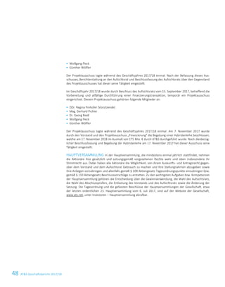 48 ATS Geschäftsbericht 2017/1814 ATS Geschäftsbericht 2017/18
 Wolfgang Fleck
 Günther Wölfler
Der Projektausschuss tagte während des Geschäftsjahres 2017/18 einmal. Nach der Befassung dieses Aus-
schusses, Berichterstattung an den Aufsichtsrat und Beschlussfassung des Aufsichtsrats über den Gegenstand
des Projektausschusses hat dieser seine Tätigkeit eingestellt.
Im Geschäftsjahr 2017/18 wurde durch Beschluss des Aufsichtsrats vom 15. September 2017, betreffend die
Vorbereitung und allfällige Durchführung einer Finanzierungstransaktion, temporär ein Projektausschuss
eingerichtet. Diesem Projektausschuss gehörten folgende Mitglieder an:
 DDr. Regina Prehofer (Vorsitzende)
 Mag. Gerhard Pichler
 Dr. Georg Riedl
 Wolfgang Fleck
 Günther Wölfler
Der Projektausschuss tagte während des Geschäftsjahres 2017/18 einmal. Am 7. November 2017 wurde
durch den Vorstand und den Projektausschuss „Finanzierung“ die Begebung einer Hybridanleihe beschlossen,
welche am 17. November 2018 im Ausmaß von 175 Mio. € durch ATS durchgeführt wurde. Nach diesbezüg-
licher Beschlussfassung und Begebung der Hybridanleihe am 17. November 2017 hat dieser Ausschuss seine
Tätigkeit eingestellt.
HAUPTVERSAMMLUNG In der Hauptversammlung, die mindestens einmal jährlich stattfindet, nehmen
die Aktionäre ihre gesetzlich und satzungsgemäß vorgesehenen Rechte wahr und üben insbesondere ihr
Stimmrecht aus. Dabei haben alle Aktionäre die Möglichkeit, von ihrem Auskunfts- und Antragsrecht gegen-
über dem Vorstand und dem Aufsichtsrat Gebrauch zu machen und ihre Stellungnahmen abzugeben sowie
ihre Anliegen vorzubringen und allenfalls gemäß § 109 Aktiengesetz Tagesordnungspunkte einzubringen bzw.
gemäß § 110 Aktiengesetz Beschlussvorschläge zu erstatten. Zu den wichtigsten Aufgaben bzw. Kompetenzen
der Hauptversammlung gehören die Entscheidung über die Gewinnverwendung, die Wahl des Aufsichtsrats,
die Wahl des Abschlussprüfers, die Entlastung des Vorstands und des Aufsichtsrats sowie die Änderung der
Satzung. Die Tagesordnung und die gefassten Beschlüsse der Hauptversammlungen der Gesellschaft, etwa
der letzten ordentlichen 23. Hauptversammlung vom 6. Juli 2017, sind auf der Website der Gesellschaft,
www.ats.net, unter Investoren – Hauptversammlung abrufbar.
 