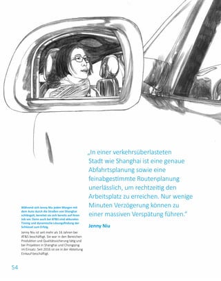 54
„In einer verkehrsüberlasteten
Stadt wie Shanghai ist eine genaue
Abfahrtsplanung sowie eine
feinabgestimmte Routenplanung
unerlässlich, um rechtzeitig den
Arbeitsplatz zu erreichen. Nur wenige
Minuten Verzögerung können zu
einer massiven Verspätung führen.“
Während sich Jenny Niu jeden Morgen mit
dem Auto durch die Straßen von Shanghai
schlängelt, bereitet sie sich bereits auf ihren
Job vor. Denn auch bei ATS sind akkurates
Timing und dynamische Lösungsfindung der
Schlüssel zum Erfolg.
Jenny Niu ist seit mehr als 16 Jahren bei
ATS beschäftigt. Sie war in den Bereichen
Produktion und Qualitätssicherung tätig und
bei Projekten in Shanghai und Chongqing
im Einsatz. Seit 2016 ist sie in der Abteilung
Einkauf beschäftigt.
Jenny Niu
 