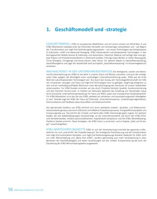56 ATS Geschäftsbericht 2017/182 ATS Geschäftsbericht 2017/18
GESCHÄFTSMODELL ATS ist europäischer Marktführer und mit einem Umsatz von 991,8 Mio. € und
9.981 Mitarbeitern weltweit einer der führenden Hersteller von hochwertigen Leiterplatten und – seit Beginn
der Transformation zum High-End-Verbindungslösungsanbieter – von neuen Technologien wie beispielsweise
IC-Substraten, mSAP und Advanced Packaging. ATS industrialisiert zukunftsweisende Technologien in den
Kernsegmenten Mobile Devices  Substrates und Automotive, Industrial, Medical und verfügt über eine glo-
bale Präsenz mit Produktionsstandorten in Österreich (Leoben, Fehring) sowie Werken in Indien (Nanjangud),
China (Shanghai, Chongqing) und Korea (Ansan nahe Seoul). Für weitere Details zu Geschäftsentwicklung,
Geschäftsergebnis und Lage der Gesellschaft wird auf Kapitel „Geschäftsentwicklung“ im Konzernlagebericht
verwiesen.
NACHHALTIGKEIT IN DER UNTERNEHMENSSTRATEGIE Die ökologische, soziale und ökono-
mische Verantwortung von ATS ist seit jeher in unserer Vision und Mission verankert, und auch die strategi-
schen Ziele spiegeln die Wichtigkeit einer nachhaltigen Unternehmensführung wider. ATS will die erste
Wahl bei zukunftsweisenden Technologien sein. Nur durch den Ausbau der Technologieführerschaft mit Hilfe
von innovativen Lösungen und Fokus auf High-End-Technologien kann es gelingen, langfristig erfolgreich zu
sein und ein nachhaltig profitables Wachstum unter Berücksichtigung der Interessen all unserer Stakeholder
sicherzustellen. Für ATS Kunden erreichen wir das durch Produkte höchster Qualität, Kundenorientierung
und den höchsten Service-Level. In Hinblick auf Aktionäre bedeutet das Schaffung von Shareholder Value
durch konstante Unternehmensentwicklung mit Fokus auf ROCE sowie eine transparente Dividendenpolitik.
Für ATS Mitarbeiter ist es das Ziel von ATS, weltweit ein attraktiver und verantwortungsvoller Arbeitgeber
zu sein. Deshalb liegt bei ATS der Fokus auf Diversität, Unternehmenswerten, Entwicklungsmöglichkeiten,
Kommunikation und Feedback sowie Gesundheit und Arbeitssicherheit.
Die operationale Exzellenz von ATS zeichnet sich durch weltweite Umwelt-, Qualitäts- und Arbeitssicher-
heitsstandards genauso wie durch effiziente und effektive Produktionsprozesse, Energieeffizienzprojekte und
Einsparungsziele aus. Das kommt der Umwelt und damit allen ATS Interessengruppen zugute. Ein weiterer
Aspekt, der alle Stakeholdergruppen berücksichtigt, ist die Unternehmensethik, die durch den ATS Ethik-
und Verhaltenskodex, Antikorruptionsmaßnahmen, Kapitalmarkt-Compliance und die ATS Whistleblowing-
Plattform Gestalt annimmt. Diese Strategien, die ATS Vision zu erreichen, sind im Kapitel „Ziele und Strate-
gie“ zusammengefasst.
ATS WERTSCHÖPFUNGSKETTE ATS ist sich der Verantwortung innerhalb der gesamten Liefer-
kette bis hin zum „end-of-life“ der Produkte bewusst. Die strategische Positionierung und die Transformation
vom High-End-Leiterplatten-Hersteller zum High-End-Verbindungslösungs-Anbieter bedeutet für ATS nicht
nur mehr Wertschöpfung und „More than ATS“, sondern gleichzeitig auch mehr Verantwortung in allen
Bereichen der Geschäftstätigkeit und deren Auswirkungen auf das Umfeld. Entsprechend wurde auch die
Darstellung der ATS Wertschöpfungskette ausgeweitet.
Geschäftsmodell und -strategie1.
 