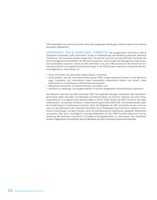 62 ATS Geschäftsbericht 2017/188 ATS Geschäftsbericht 2017/18
100 % bearbeitet und untersucht wurden. Keine der eingelangten Meldungen erforderte jedoch das Einleiten
besonderer Maßnahmen.
GOVERNANCE, RISK  COMPLIANCE COMMITTEE Das gruppenweite Governance, Risk 
Compliance Committee („GRC Committee“) wurde zur Identifizierung und Minderung potenziell relevanter
Compliance- und Governance-Risiken eingerichtet. Das Komitee setzt sich aus internationalen Vertretern des
Senior Managements einschließlich der Bereiche Compliance, Internal Audit, Risk Management sowie Corpo-
rate Sustainability zusammen. Zweck des GRC Committee ist es, den ATS Vorstand bei der Aufsicht der Ein-
haltung rechtlicher und regulatorischer Bestimmungen in der ATS Gruppe sowie beim entsprechenden Risi-
komanagement zu unterstützen, um
 die Art von Risiken und potenziellen Risiken besser zu verstehen;
 sicherzustellen, dass die Unternehmensführung der ATS Gruppe wesentliche Risiken in den Bereichen
Legal, Compliance und Unternehmen sowie Sustainability entsprechend erkennt und steuert, sowie
Maßnahmen zur Feststellung von Nichteinhaltung einzuleiten;
 Maßnahmen einzuleiten, um Nichteinhaltung zu vermeiden; und
 Verfahren zur Handlungs- und Vorgehensweise im Fall einer festgestellten Nichteinhaltung zu definieren.
Des Weiteren unterstützt das GRC Committee ATS Führungskräfte, Manager, Mitarbeiter oder nahestehen-
de Personen dabei, Geschäfte und Aktivitäten auf ethische Weise, mit höchster Integrität und unter Einhal-
tung rechtlicher und regulatorischer Bestimmungen zu führen. Daher fördert das GRC Committee eine Orga-
nisationskultur, die ethisches Verhalten in Übereinstimmung mit dem ATS Ethik- und Verhaltenskodex sowie
die Verpflichtung zur Einhaltung von Gesetzen stärkt. Die Mitglieder des GRC Committees wurden somit be-
stellt, um die Koordination der Compliance-Aktivitäten durch Risikobewertung, Prüfung von Updates zu Com-
pliance-Entwicklungen und Best Practices, durch die Aufforderung der Organisation, geeignete Maßnahmen
umzusetzen, bzw. durch Vorschläge für derartige Maßnahmen an den ATS Vorstand sowie durch die Be-
obachtung des laufenden Fortschritts in Compliance-Schlüsselbereichen zu unterstützen. Dem Aufsichtsrat
wurde im abgelaufenen Geschäftsjahr über die Aktivitäten des GRC Committees entsprechend berichtet.
 