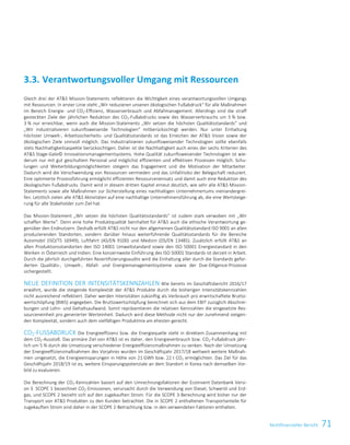 71Nichtfinanzieller BerichtNichtfinanzielle Erklärung 17
Gleich drei der ATS Mission-Statements reflektieren die Wichtigkeit eines verantwortungsvollen Umgangs
mit Ressourcen. In erster Linie steht „Wir reduzieren unseren ökologischen Fußabdruck“ für alle Maßnahmen
im Bereich Energie- und CO2-Effizienz, Wasserverbrauch und Abfallmanagement. Allerdings sind die straff
gesteckten Ziele der jährlichen Reduktion des CO2-Fußabdrucks sowie des Wasserverbrauchs um 5 % bzw.
3 % nur erreichbar, wenn auch die Mission-Statements „Wir setzen die höchsten Qualitätsstandards“ und
„Wir industrialisieren zukunftsweisende Technologien“ mitberücksichtigt werden. Nur unter Einhaltung
höchster Umwelt-, Arbeitssicherheits- und Qualitätsstandards ist das Erreichen der ATS Vision sowie der
ökologischen Ziele sinnvoll möglich. Das Industrialisieren zukunftsweisender Technologien sollte ebenfalls
stets Nachhaltigkeitsaspekte berücksichtigen. Daher ist die Nachhaltigkeit auch eines der sechs Kriterien des
ATS Stage-Gate© Innovationsmanagementsystems. Hohe Qualität zukunftsweisender Technologien ist wie-
derum nur mit gut geschultem Personal und möglichst effizienten und effektiven Prozessen möglich. Schu-
lungen und Weiterbildungsmöglichkeiten steigern das Engagement und die Motivation der Mitarbeiter.
Dadurch wird die Verschwendung von Ressourcen vermieden und das Unfallrisiko der Belegschaft reduziert.
Eine optimierte Prozessführung ermöglicht effizienten Ressourceneinsatz und damit auch eine Reduktion des
ökologischen Fußabdrucks. Damit wird in diesem dritten Kapitel erneut deutlich, wie sehr alle ATS Mission-
Statements sowie alle Maßnahmen zur Sicherstellung eines nachhaltigen Unternehmertums ineinandergrei-
fen. Letztlich zielen alle ATS Aktivitäten auf eine nachhaltige Unternehmensführung ab, die eine Wertsteige-
rung für alle Stakeholder zum Ziel hat.
Das Mission-Statement „Wir setzen die höchsten Qualitätsstandards“ ist zudem stark verwoben mit „Wir
schaffen Werte“. Denn eine hohe Produktqualität beinhaltet für ATS auch die ethische Verantwortung ge-
genüber den Endnutzern. Deshalb erfüllt ATS nicht nur den allgemeinen Qualitätsstandard ISO 9001 an allen
produzierenden Standorten, sondern darüber hinaus weiterführende Qualitätsstandards für die Bereiche
Automobil (ISO/TS 16949), Luftfahrt (AS/EN 9100) und Medizin (DS/EN 13485). Zusätzlich erfüllt ATS an
allen Produktionsstandorten den ISO 14001 Umweltstandard sowie den ISO 50001 Energiestandard in den
Werken in Österreich und Indien. Eine konzernweite Einführung des ISO 50001 Standards ist derzeit in Arbeit.
Durch die jährlich durchgeführten Rezertifizierungsaudits wird die Einhaltung aller durch die Standards gefor-
derten Qualitäts-, Umwelt-, Abfall- und Energiemanagementsysteme sowie der Due-Diligence-Prozesse
sichergestellt.
NEUE DEFINITION DER INTENSITÄTSKENNZAHLEN Wie bereits im Geschäftsbericht 2016/17
erwähnt, wurde die steigende Komplexität der ATS Produkte durch die bisherigen Intensitätskennzahlen
nicht ausreichend reflektiert. Daher werden Intensitäten zukünftig als Verbrauch pro erwirtschaftete Brutto-
wertschöpfung (BWS) angegeben. Die Bruttowertschöpfung berechnet sich aus dem EBIT zuzüglich Abschrei-
bungen und Lohn- und Gehaltsaufwand. Somit repräsentieren die relativen Kennzahlen die eingesetzte Res-
sourceneinheit pro generierter Werteinheit. Dadurch wird diese Methode nicht nur der zunehmend steigen-
den Komplexität, sondern auch dem vielfältigen Produktmix am ehesten gerecht.
CO2-FUSSABDRUCK Die Energieeffizienz bzw. die Energiequelle steht in direktem Zusammenhang mit
dem CO2-Ausstoß. Das primäre Ziel von ATS ist es daher, den Energieverbrauch bzw. CO2-Fußabdruck jähr-
lich um 5 % durch die Umsetzung verschiedener Energieeffizienzmaßnahmen zu senken. Nach der Umsetzung
der Energieeffizienzmaßnahmen des Vorjahres wurden im Geschäftsjahr 2017/18 weltweit weitere Maßnah-
men umgesetzt, die Energieeinsparungen in Höhe von 21 GWh bzw. 22 t CO2 ermöglichten. Das Ziel für das
Geschäftsjahr 2018/19 ist es, weitere Einsparungspotenziale an dem Standort in Korea nach demselben Vor-
bild zu evaluieren.
Die Berechnung der CO2-Kennzahlen basiert auf den Umrechnungsfaktoren der Ecoinvent Datenbank Versi-
on 3. SCOPE 1 bezeichnet CO2-Emissionen, verursacht durch die Verwendung von Diesel, Schweröl und Erd-
gas, und SCOPE 2 bezieht sich auf den zugekauften Strom. Für die SCOPE 3-Berechnung wird bisher nur der
Transport von ATS Produkten zu den Kunden betrachtet. Die in SCOPE 2 enthaltenen Transportanteile für
zugekauften Strom sind daher in der SCOPE 2-Betrachtung bzw. in den verwendeten Faktoren enthalten.
3.3. Verantwortungsvoller Umgang mit Ressourcen
 