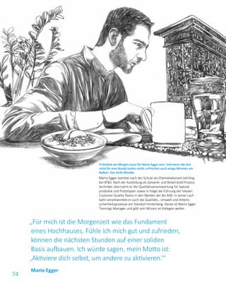 74
„Für mich ist die Morgenzeit wie das Fundament
eines Hochhauses. Fühle ich mich gut und zufrieden,
können die nächsten Stunden auf einer soliden
Basis aufbauen. Ich würde sagen, mein Motto ist:
‚Aktiviere dich selbst, um andere zu aktivieren.‘“
Frühstück am Morgen muss für Mario Egger sein. Und wenn die Zeit
nicht für eine Runde laufen reicht, erfrischen auch einige Minuten am
Balkon. Das wirkt Wunder.
Mario Egger startete nach der Schule als Chemielaborant-Lehrling
bei ATS. Nach der Ausbildung als Galvanik- und Nickel-Gold-Prozess­
techniker übernahm er die Qualitätsverantwortung für Spezial­
produkte und Prototypen sowie in Folge die Führung der lokalen
Customer Quality Teams in den Werken der BU AIM. In seiner Lauf­
bahn verantwortete er auch die Qualitäts-, Umwelt-und Arbeits­
sicherheitsprozesse am Standort Hinterberg. Heute ist Mario Egger
Trainings Manager und gibt sein Wissen an Kollegen weiter.
Mario Egger
 