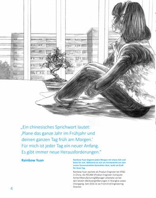 4
Rainbow Yuan beginnt jeden Morgen mit etwas Zeit und
Ruhe für sich. Während sie sich am Fensterbrett von den
ersten Sonnenstrahlen bestrahlen lässt, tankt sie Kraft
für ihren Tag.
Rainbow Yuan startete als Product Engineer bei AT&S
in China. Als PECAM-(Product Engineer Computer
Aimed Manufacturing)Manager arbeitete sie bei
den letzten Werksvergrößerungen in Shanghai sowie
Chongqing. Seit 2016 ist sie Front-End Engineering
Director.
Rainbow Yuan
„Ein chinesisches Sprichwort lautet:
‚Plane das ganze Jahr im Frühjahr und
deinen ganzen Tag früh am Morgen.‘
Für mich ist jeder Tag ein neuer Anfang.
Es gibt immer neue Herausforderungen.“
 
