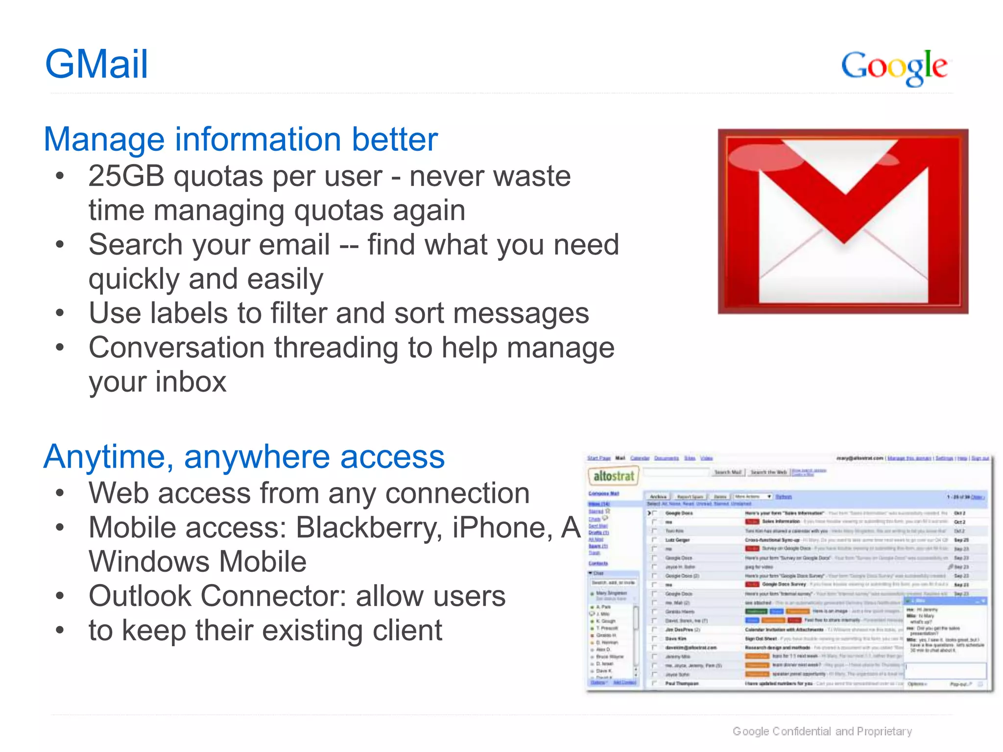 GMail
Manage information better
• 25GB quotas per user - never waste
  time managing quotas again
• Search your email -- find what you need
  quickly and easily
• Use labels to filter and sort messages
• Conversation threading to help manage
  your inbox

Anytime, anywhere access
• Web access from any connection
• Mobile access: Blackberry, iPhone, Android,
  Windows Mobile
• Outlook Connector: allow users
• to keep their existing client
 
