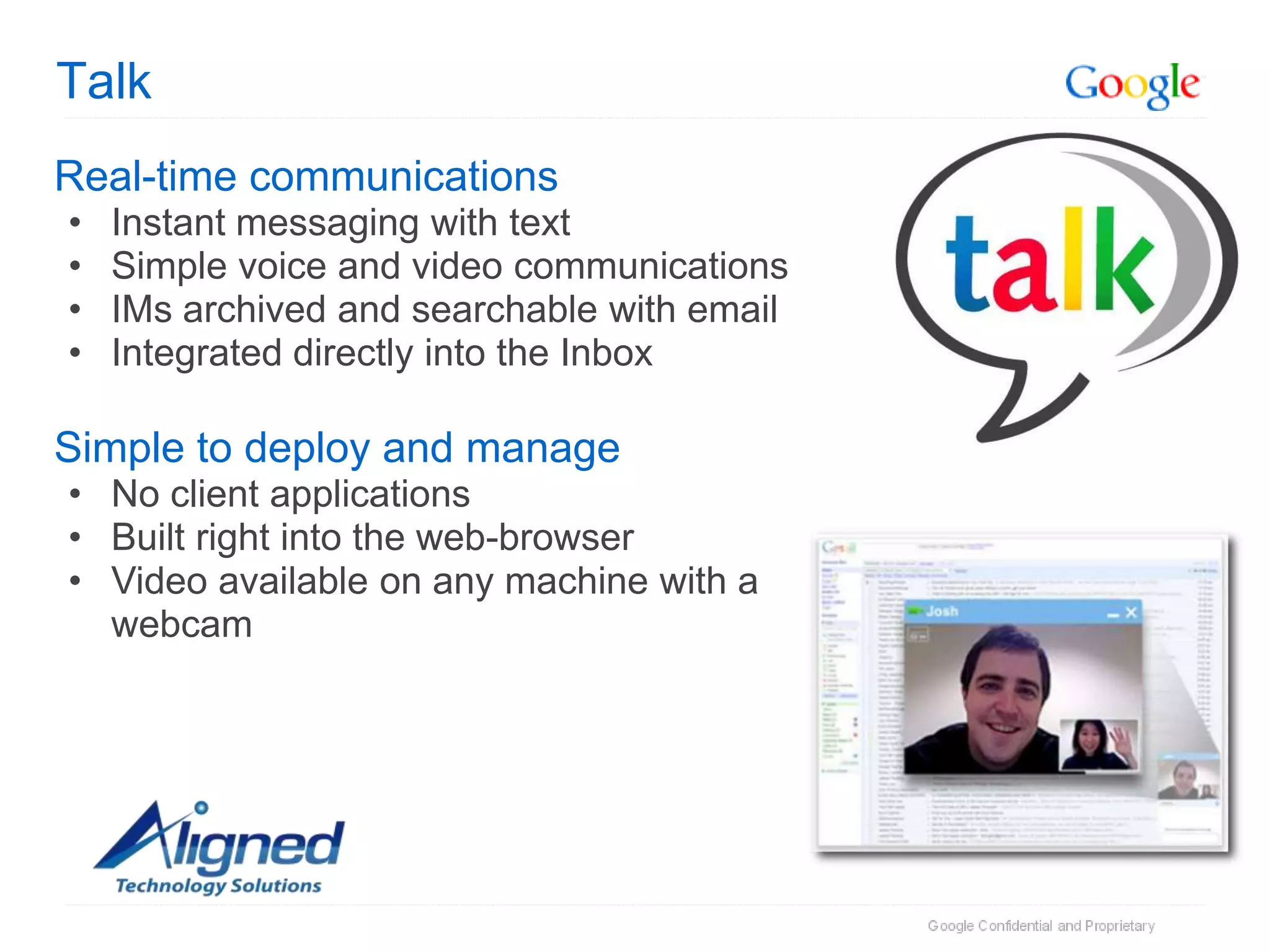 Talk
Real-time communications
•   Instant messaging with text
•   Simple voice and video communications
•   IMs archived and searchable with email
•   Integrated directly into the Inbox

Simple to deploy and manage
• No client applications
• Built right into the web-browser
• Video available on any machine with a
  webcam
 