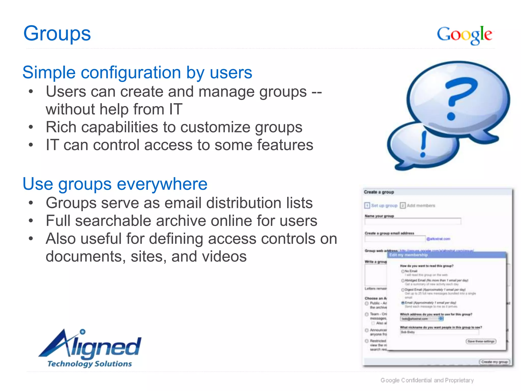 Groups
Simple configuration by users
• Users can create and manage groups --
  without help from IT
• Rich capabilities to customize groups
• IT can control access to some features

Use groups everywhere
• Groups serve as email distribution lists
• Full searchable archive online for users
• Also useful for defining access controls on
  documents, sites, and videos
 