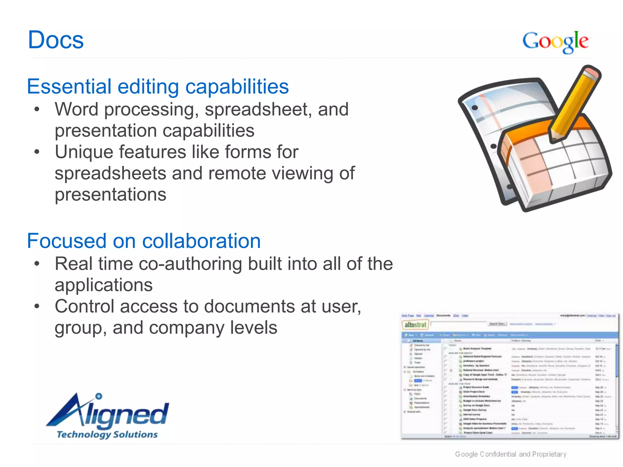 Docs
Essential editing capabilities
• Word processing, spreadsheet, and
  presentation capabilities
• Unique features like forms for
  spreadsheets and remote viewing of
  presentations

Focused on collaboration
• Real time co-authoring built into all of the
  applications
• Control access to documents at user,
  group, and company levels
 