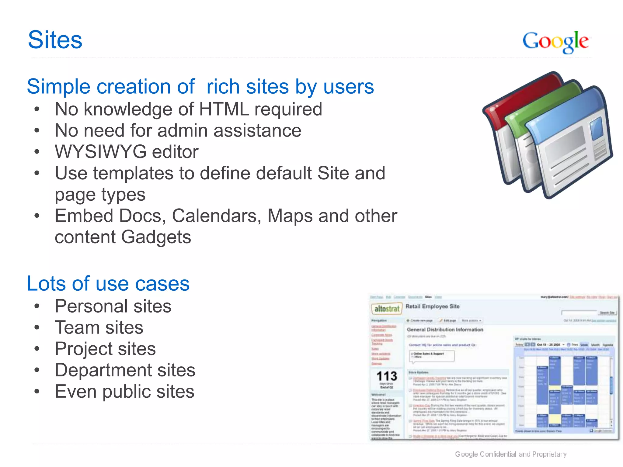 Sites
Simple creation of rich sites by users
• No knowledge of HTML required
• No need for admin assistance
• WYSIWYG editor
• Use templates to define default Site and
  page types
• Embed Docs, Calendars, Maps and other
  content Gadgets

Lots of use cases
•   Personal sites
•   Team sites
•   Project sites
•   Department sites
•   Even public sites
 