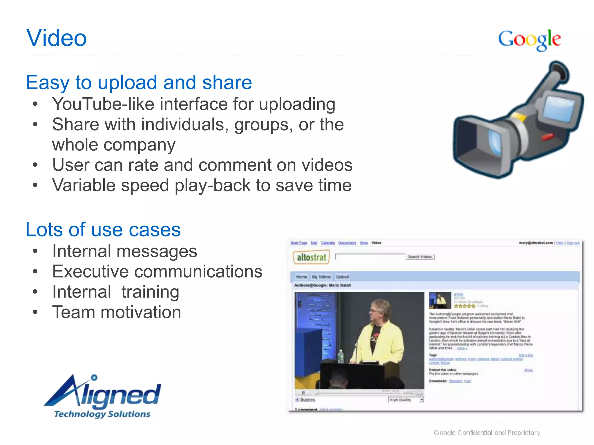 Video
Easy to upload and share
• YouTube-like interface for uploading
• Share with individuals, groups, or the
  whole company
• User can rate and comment on videos
• Variable speed play-back to save time

Lots of use cases
•   Internal messages
•   Executive communications
•   Internal training
•   Team motivation
 