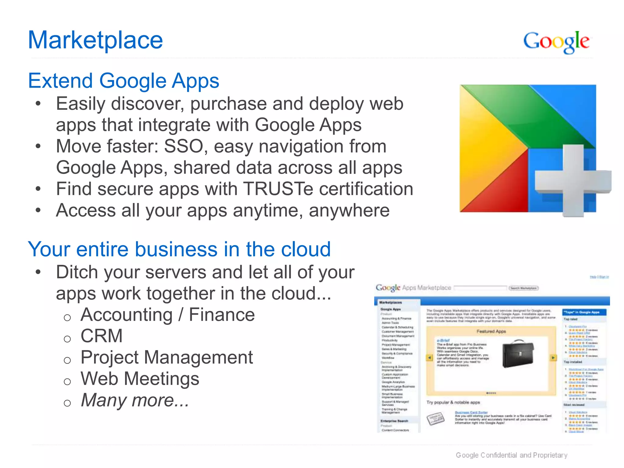 Marketplace
Extend Google Apps
• Easily discover, purchase and deploy web
  apps that integrate with Google Apps
• Move faster: SSO, easy navigation from
  Google Apps, shared data across all apps
• Find secure apps with TRUSTe certification
• Access all your apps anytime, anywhere

Your entire business in the cloud
• Ditch your servers and let all of your
  apps work together in the cloud...
   o Accounting / Finance
   o CRM
   o Project Management
   o Web Meetings
   o Many more...
 