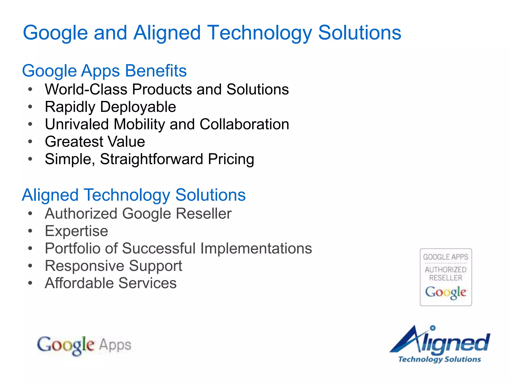 Google and Aligned Technology Solutions
Google Apps Benefits
•   World-Class Products and Solutions
•   Rapidly Deployable
•   Unrivaled Mobility and Collaboration
•   Greatest Value
•   Simple, Straightforward Pricing

Aligned Technology Solutions
•   Authorized Google Reseller
•   Expertise
•   Portfolio of Successful Implementations
•   Responsive Support
•   Affordable Services
 