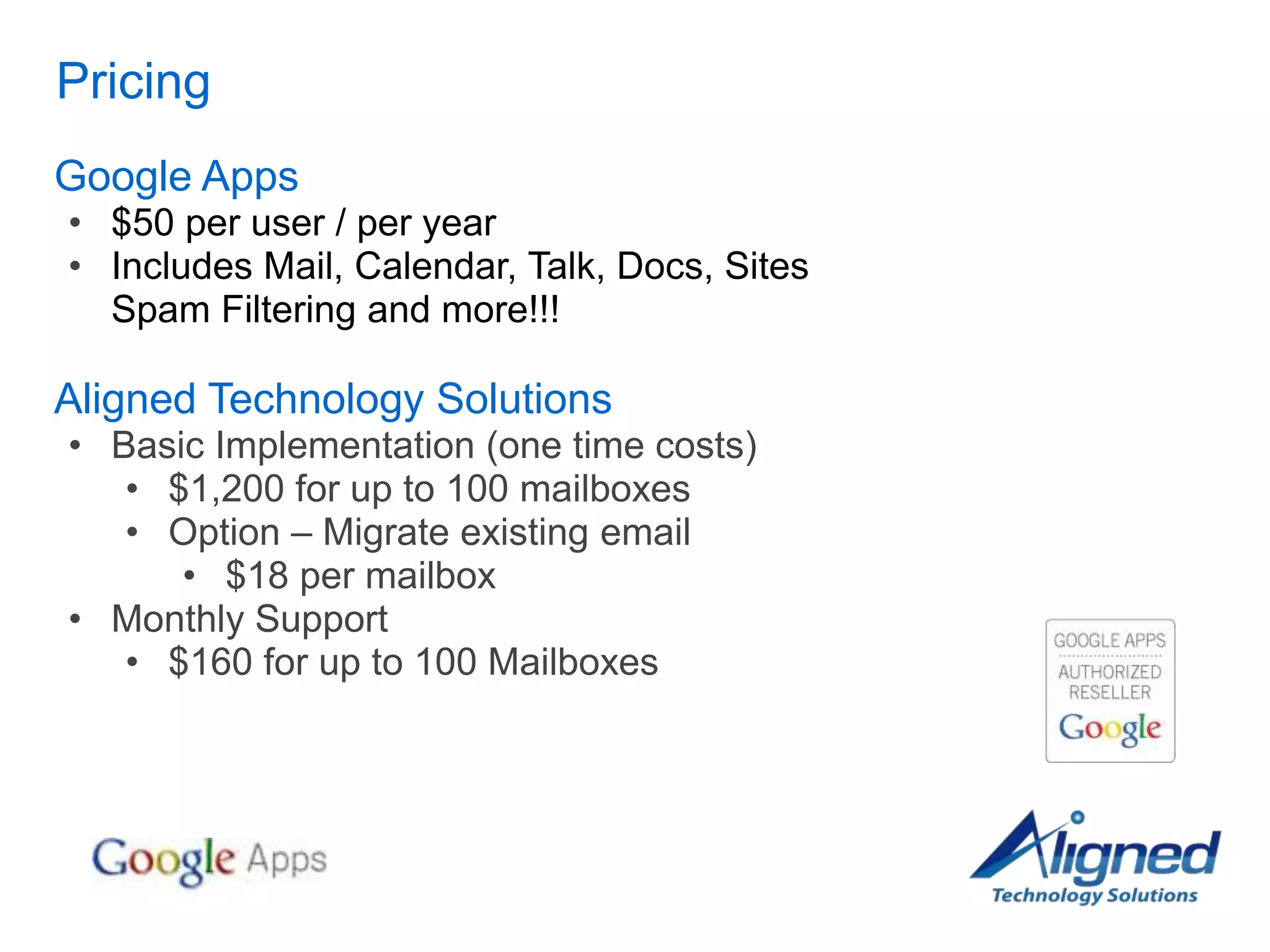 Pricing
Google Apps
• $50 per user / per year
• Includes Mail, Calendar, Talk, Docs, Sites
  Spam Filtering and more!!!

Aligned Technology Solutions
• Basic Implementation (one time costs)
   • $1,200 for up to 100 mailboxes
   • Option – Migrate existing email
      • $18 per mailbox
• Monthly Support
   • $160 for up to 100 Mailboxes
 