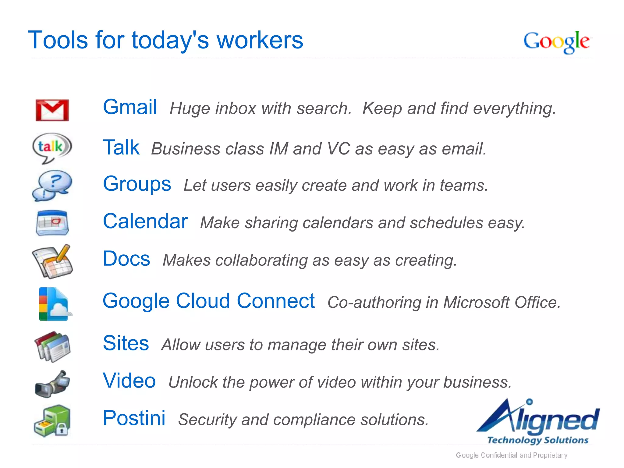 Tools for today's workers

      Gmail Huge inbox with search. Keep and find everything.
      Talk Business class IM and VC as easy as email.
      Groups      Let users easily create and work in teams.

      Calendar      Make sharing calendars and schedules easy.

      Docs    Makes collaborating as easy as creating.

      Google Cloud Connect           Co-authoring in Microsoft Office.

      Sites   Allow users to manage their own sites.

      Video     Unlock the power of video within your business.

      Postini    Security and compliance solutions.
 