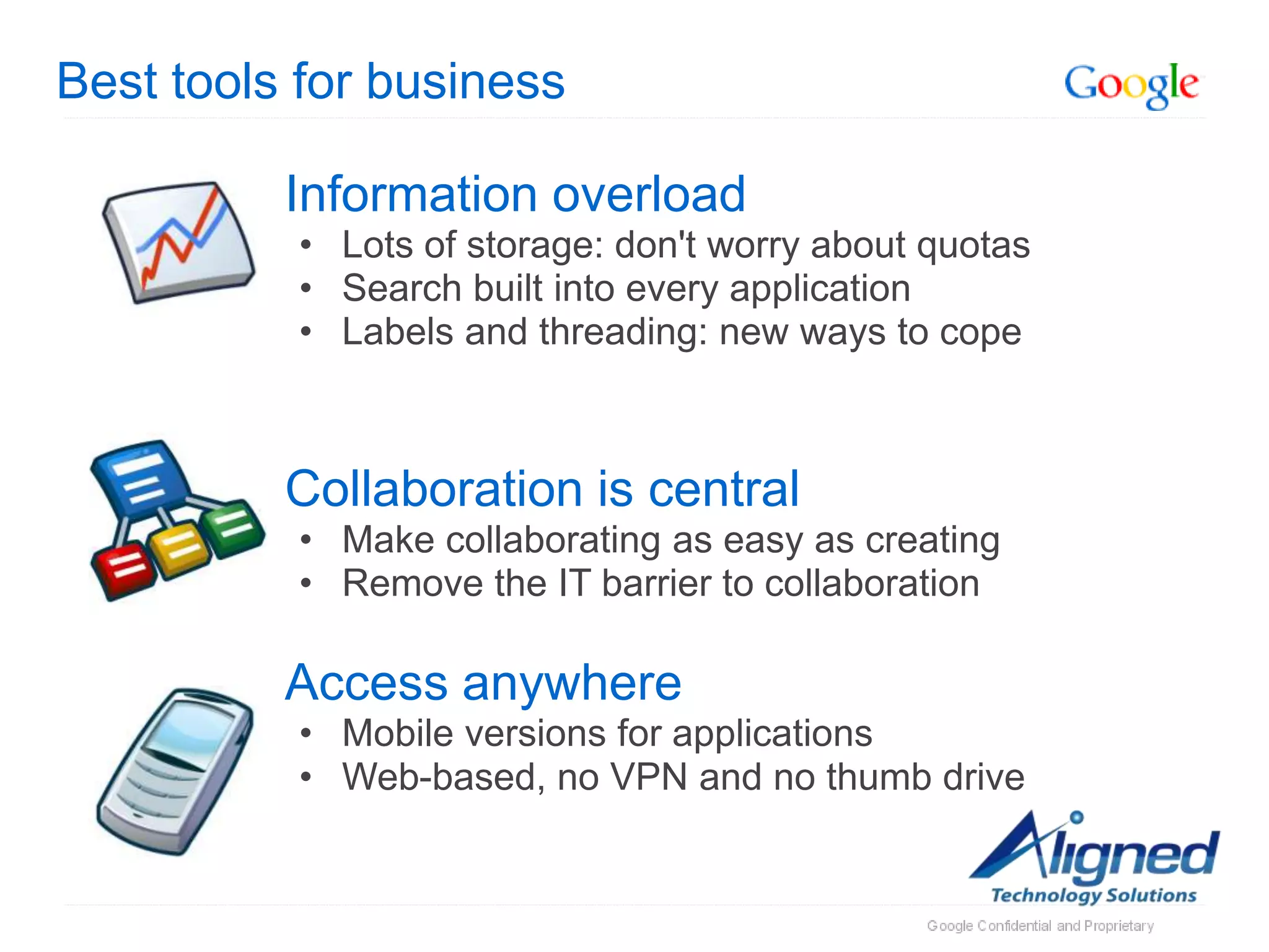 Best tools for business

          Information overload
          • Lots of storage: don't worry about quotas
          • Search built into every application
          • Labels and threading: new ways to cope



          Collaboration is central
          • Make collaborating as easy as creating
          • Remove the IT barrier to collaboration

          Access anywhere
          • Mobile versions for applications
          • Web-based, no VPN and no thumb drive
 