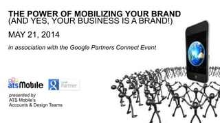 THE POWER OF MOBILIZING YOUR BRAND
(AND YES, YOUR BUSINESS IS A BRAND!)
MAY 21, 2014
in association with the Google Partners Connect Event
presented by
ATS Mobile’s
Accounts & Design Teams
 