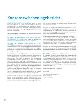 16
GESCHÄFTSVERLAUF UND LAGE Wie bereits im letzten
Geschäftsjahr konnten wir auch heuer das erste Halbjahr sehr erfolg-
reich abschließen. Die Bereiche Automotive, Industrial und Medizin-
technik konnten Steigerungen verzeichnen, der Bereich Mobile De-
vices konnte den starken Nachfragerückgang eines Kunden im We-
sentlichen kompensieren.
Die Auslastung war im ersten Halbjahr des aktuellen Geschäftsjahres
auf sehr hohem Niveau.
WESENTLICHE EREIGNISSE NACH ENDE DER ZWI-
SCHENBERICHTSPERIODE Nach Ablauf der aktuellen Be-
richtsperiode sind keine wesentlichen Ereignisse eingetreten.
WESENTLICHE RISIKEN, UNGEWISSHEITEN UND
CHANCEN Im Verlauf des ersten Halbjahres des aktuellen Ge-
schäftsjahres 2014/15 sind grundsätzlich keine nennenswerten Ände-
rungen zu den im Konzernabschluss 2013/14 ausführlich im Lagebe-
richt unter Pkt. 5 „Chancen- und Risiokomanagement“ beschriebenen
Risikokategorien aufgetreten.
Die Liquiditätssituation der AT&S ist sehr gut. Durch die Emission der
Anleihe im Ausmaß von 100 Mio. € für 5 Jahre im November 2011,
sowie die Zuteilung eines langfristigen Finanzierungskredites durch die
Oesterreichische Kontrollbank im April 2012, sowie der Begebung
eines Schuldscheindarlehens im Jänner 2014 in Höhe von 158 Mio. €
stehen uns ausreichend langfristige Finanzierungsmittel zur Verfü-
gung. Weiters bestehen ausreichend kurzfristige Kreditrahmen um das
Working Capital abzudecken. Darüber hinaus hat der Vorstand die
Möglichkeit, aufgrund der Ermächtigung durch die Hauptversamm-
lung am 3. Juli 2014 mit Zustimmung des Aufsichtsrats bis zu
19.425.000 neue Aktien aus genehmigtem Kapital zu emittieren,
Wandelschuldverschreibungen im Gesamtnennbetrag von bis zu
150 Mio. € auszugeben. Möglichkeiten zur Optimierung der Finanzie-
rung unseres Investments in Chongqing werden laufend geprüft.
Im ersten Halbjahr des aktuellen Geschäftsjahres konnte ein deutlich
positiver Nettomittelzufluss aus laufender Geschäftstätigkeit erwirt-
schaftet werden. Auf Basis der weiterhin erwarteten positiven Ge-
schäftsentwicklung und der umfassenden Finanzierungsmöglichkeiten
steht ausreichend Liquidität zur Verfügung, um die geplanten Investi-
tionsvorhaben zu realisieren.
Hinsichtlich der Verwendung von Finanzinstrumenten wird auf Erläu-
terung 20 in den „Erläuterungen zur Konzernbilanz“ im Anhang des
Konzernabschlusses 2013/14 verwiesen. Wechselkursänderungen der
funktionalen Währungen gegenüber der Berichtswährung Euro zeigen
sich vor allem ergebnisneutral im Eigenkapital.
Der Nettoverschuldungsgrad war zum 30. September 2014 mit 38,7 %
auf einem höheren Niveau als zu Ende des Geschäftsjahres 2013/14.
Positive Währungsumrechnungsdifferenzen aus dem schwächeren
Euro gegenüber dem Chinesischen Renminbi, dem Hongkong Dollar,
dem US-Dollar, der Indischen Rupie und dem Südkoreanischen Won
hatten einen positiven Einfluss auf die Höhe des Eigenkapitals.
Hinsichtlich der Chancen und Risiken aus der Entwicklung von exter-
nen Rahmenbedingungen für das gesamte Geschäftsjahr 2014/15
wird weiterhin von einem weltweiten Umsatzanstieg in der Leiterplat-
tenindustrie ausgegangen.
AUSBLICK Aufgrund der starken Nachfrage insbesondere bei mobi-
len Endgeräten im zweiten Kalenderhalbjahr 2014 und der geringen
Visibilität des ersten Kalenderquartals 2015 gehen wir – unter der
Voraussetzung eines makroökonomisch stabilen Umfeldes und unter
Einbeziehung derzeitiger Wechselkurse – von einer weiterhin positi-
ven Geschäftsentwicklung aus. Für das gesamte Geschäftsjahr
2014/15 gehen wir von einer stabilen Umsatzentwicklung gegenüber
dem Vorjahr und einer EBITDA-Marge am oberen Ende unseres Ziel-
korridors von 18-20 % aus.
Leoben-Hinterberg, am 27. Oktober2014
Der Vorstand
DI (FH) Andreas Gerstenmayer e.h.
Dr. Karl Asamer e.h.
Ing. Heinz Moitzi e.h.
Konzernzwischenlagebericht
 