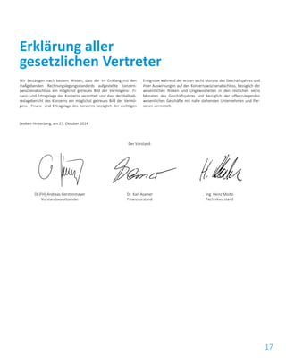 17
Wir bestätigen nach bestem Wissen, dass der im Einklang mit den
maßgebenden Rechnungslegungsstandards aufgestellte Konzern-
zwischenabschluss ein möglichst getreues Bild der Vermögens-, Fi-
nanz- und Ertragslage des Konzerns vermittelt und dass der Halbjah-
reslagebericht des Konzerns ein möglichst getreues Bild der Vermö-
gens-, Finanz- und Ertragslage des Konzerns bezüglich der wichtigen
Ereignisse während der ersten sechs Monate des Geschäftsjahres und
ihrer Auswirkungen auf den Konzernzwischenabschluss, bezüglich der
wesentlichen Risiken und Ungewissheiten in den restlichen sechs
Monaten des Geschäftsjahres und bezüglich der offenzulegenden
wesentlichen Geschäfte mit nahe stehenden Unternehmen und Per-
sonen vermittelt.
Leoben-Hinterberg, am 27. Oktober 2014
Der Vorstand:
DI (FH) Andreas Gerstenmayer
Vorstandsvorsitzender
Dr. Karl Asamer
Finanzvorstand
Ing. Heinz Moitzi
Technikvorstand
Erklärung aller
gesetzlichen Vertreter
 