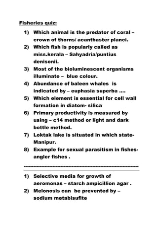 Fisheries quiz:
1) Which animal is the predator of coral –
crown of thorns/ acanthaster planci.
2) Which fish is popularly called as
miss.kerala – Sahyadria/puntius
denisonii.
3) Most of the bioluminescent organisms
illuminate – blue colour.
4) Abundance of baleen whales is
indicated by – euphasia superba ….
5) Which element is essential for cell wall
formation in diatom- silica
6) Primary productivity is measured by
using – c14 method or light and dark
bottle method.
7) Loktak lake is situated in which state-
Manipur.
8) Example for sexual parasitism in fishes-
angler fishes .
------------------------------------------------------------------------
1) Selective media for growth of
aeromonas – starch ampicillion agar .
2) Melonosis can be prevented by –
sodium metabisufite
 