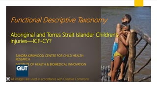 Functional Descriptive Taxonomy
Aboriginal and Torres Strait Islander Children’s
injuries—ICF-CY?
SANDRA KIRKWOOD, CENTRE FOR CHILD HEALTH
RESEARCH
INSTITUTE OF HEALTH & BIOMEDICAL INNOVATION
All images are used in accordance with Creative Commons
 