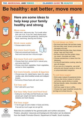 Be healthy: eat better, move more
Here are some ideas to
help keep your family
healthy and strong
Move more
• Walk more, walk every day. Try to walk rather
than use a car. If you can, keep playing sport.
• Try other activities like gardening, cleaning the
floors, swimming, dancing and hunting.

Drink more water
• Choose water to drink

Eat more bush foods
• Plant and animal bush foods are
fresh and most are low in fat and sugar.

Eat more fruit and vegetables
• Choose fresh fruit, canned fruit in natural juice,
and some dried fruit
• Choose more fresh vegetables, frozen vegetables,
canned or dried vegetables.

Eat more breads, cereals & legumes
• Choose soup mix, baked beans, bean mix, pasta,
noodles, oats, other breakfast cereals and multigrain
breads.
• Eat some of these foods with each meal.

Eat less salt
• Don’t add salt to your food.

Eat less fatty food and fried food

To cut down on fats:
• Eat more bush foods, fish and lean meats.
• Eat less fatty meat, tinned corned beef,
sausages and pies.
• Eat less fried food like chips, fried chicken
wings / legs and fried meat.
• Eat less snack food like potato crisps,
ice cream, chocolate and cake.
• Choose sandwiches or stews from the
takeaway.
• Cut fat off meat before cooking, take the
skin off chicken.
• If you use oil or margarine, use small
amounts and choose canola or olive oil
or polyunsaturated margarine.

To eat less sugar:
• Drink water instead of sweetened drinks.
• Choose diet drinks instead of ordinary
soft drinks, sports drinks or cordial.
• Eat less biscuits, cakes, chocolates, lollies
and ice cream.
• Add less sugar to tea or coffee.
• Choose low sugar breakfast cereals like
porridge and wheat biscuits.

• Eating too much fatty and fried foods can make
people gain weight and lead to diseases like
diabetes and heart disease.

Eat less sugar
• A lot of sugar we eat is hidden in foods and drinks.
If we eat too much sugar we can get fat.

Materials are available for the general public and nutrition educators.
Posters, educators’ resources and background information can be obtained
from the Health Promotion Branch, Department of Health, South Australia.

 