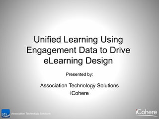 Association Technology Solutions
Unified Learning Using
Engagement Data to Drive
eLearning Design
Presented by:
Association Technology Solutions
iCohere
 