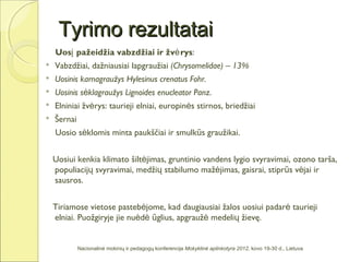 Tyrimo rezultatai
    Uosį pažeidžia vabzdžiai ir žvė rys:
   Vabzdžiai, dažniausiai lapgraužiai (Chrysomelidae) – 13%
   Uosinis karnagraužys Hylesinus crenatus Fohr.
   Uosinis sėklagraužys Lignoides enucleator Panz.
   Elniniai žvėrys: taurieji elniai, europinės stirnos, briedžiai
   Šernai
    Uosio sėklomis minta paukščiai ir smulkūs graužikai.


    Uosiui kenkia klimato šiltėjimas, gruntinio vandens lygio svyravimai, ozono tarša,
    populiacijų svyravimai, medžių stabilumo mažėjimas, gaisrai, stiprūs vėjai ir
    sausros.


    Tiriamose vietose pastebėjome, kad daugiausiai žalos uosiui padarė taurieji
    elniai. Puožgiryje jie nuėdė ūglius, apgraužė medelių žievę.


             Nacionalinė mokinių ir pedagogų konferencija Mokyklinė aplinkotyra 2012, kovo 19-30 d., Lietuva
 