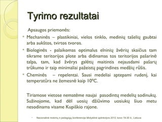 Tyrimo rezultatai
     Apsaugos priemonės:
   Mechaninės – plastikiniai, vielos tinklo, medinių tašelių gaubtai
    arba aukštos, tvirtos tvoros.
   Biologinės - palaikomas optimalus elninių žvėrių skaičius tam
    tikrame teritorijos plote arba didinamas tos teritorijos pašarinė
    talpa, tam, kad žvėrys galėtų maitintis nejausdami pašarų
    trūkumo ir taip minimaliai pažeistų pagrindines medžių rūšis.
   Cheminės – repelentai. Sausi medeliai aptepami rudenį, kai
    temperatūra ne žemesnė kaip 10⁰C.

    Tiriamose vietose nematėme naujai pasodintų medelių sodinukų.
    Sužinojome, kad dėl uosių džiūvimo uosiukų šiuo metu
    nesodinama visame Kupiškio rajone.

         Nacionalinė mokinių ir pedagogų konferencija Mokyklinė aplinkotyra 2012, kovo 19-30 d., Lietuva
 