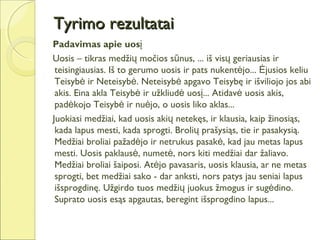 Tyrimo rezultatai
Padavimas apie uosį
Uosis – tikras medžių močios sūnus, ... iš visų geriausias ir
 teisingiausias. Iš to gerumo uosis ir pats nukentėjo... Ėjusios keliu
 Teisybė ir Neteisybė. Neteisybė apgavo Teisybę ir išviliojo jos abi
 akis. Eina akla Teisybė ir užkliudė uosį... Atidavė uosis akis,
 padėkojo Teisybė ir nuėjo, o uosis liko aklas...
Juokiasi medžiai, kad uosis akių netekęs, ir klausia, kaip žinosiąs,
 kada lapus mesti, kada sprogti. Brolių prašysiąs, tie ir pasakysią.
 Medžiai broliai pažadėjo ir netrukus pasakė, kad jau metas lapus
 mesti. Uosis paklausė, numetė, nors kiti medžiai dar žaliavo.
 Medžiai broliai šaiposi. Atėjo pavasaris, uosis klausia, ar ne metas
 sprogti, bet medžiai sako - dar anksti, nors patys jau seniai lapus
 išsprogdinę. Užgirdo tuos medžių juokus žmogus ir sugėdino.
 Suprato uosis esąs apgautas, beregint išsprogdino lapus...
 