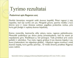 Tyrimo rezultatai
Padavimai apie Raganos uosį

Darbšti žemaitijos mergaitė nešė duonos kepalėlį. Piktai raganai ji taip
nepatiko, kad toji suriko ant jos. Mergaitė griuvo, pavirto medžiu į kurį
žiūrint tarsi ir matai ištiestas aukštyn, pagalbos prašančias rankas, prie
kurių gali įžvelgti ir suplotą duonos kepaliuką.

Kaimo moterėlę, beeinančią vėlų vakarą namo, raganos paklaidinusios.
Moterėlė puldinėjusi po dvaro parką įsivaizduodama, kad čia esanti jai
nepažįstama giria. Klaidžiojusi ji, kol pavargusi. Tada prisėdusi prie uosio
pailsėti ir užsnūdusi. Tuo metu ragana griebusi iš jos duonos kepalą ir jau
buvo jį bekandanti, kai užgiedojo gaidžiai... Užpykusi ragana trenkusi į medį
duonos kepalą, kuris gumbu pavirtęs... O medis žmonių pradėtas Raganos
uosiu vadinti.



   Nacionalinė mokinių ir pedagogų konferencija Mokyklinė aplinkotyra 2012, kovo 19-30 d., Lietuva
 