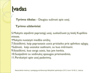 Įvadas
    Tyrimo tikslas – Daugiau sužinoti apie uosį.

   Tyrimo uždaviniai:

5.Mokytis atpažinti paprastąjį uosį, suskaičiuoti jų kiekį Kupiškio
mieste.
•Mokytis nustatyti medžio amžių.
7.Išsiaiškinti, kaip paprastasis uosis prisitaiko prie aplinkos sąlygų.
•Sužinoti, kaip uosiukai sodinami, su kuo mišrinami.
9.Išsiaiškinti, kuo serga uosis, kas jam kenkia.
10.Susipažinti su sodinukų apsaugos priemonėmis.
11.Perskaityti apie uosį padavimų.



   Nacionalinė mokinių ir pedagogų konferencija Mokyklinė aplinkotyra 2012, kovo 19-30 d., Lietuva
 