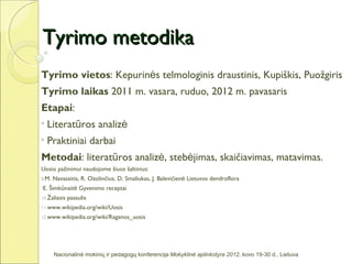 Tyrimo metodika
Tyrimo vietos: Kepurinės telmologinis draustinis, Kupiškis, Puožgiris
Tyrimo laikas 2011 m. vasara, ruduo, 2012 m. pavasaris
Etapai:
•   Literatūros analizė
•   Praktiniai darbai
Metodai: literatūros analizė, stebėjimas, skaičiavimas, matavimas.
Uosio pažinimui naudojome šiuos šaltinius:
8.M.   Navasaitis, R. Ozolinčius, D. Smaliukas, J. Balevičienė Lietuvos dendroflora
•E.   Šimkūnaitė Gyvenimo receptai
10.Žaliasis   pasaulis
11.www.wikipedia.org/wiki/Uosis
12.www.wikipedia.org/wiki/Raganos_uosis




       Nacionalinė mokinių ir pedagogų konferencija Mokyklinė aplinkotyra 2012, kovo 19-30 d., Lietuva
 