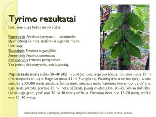 Tyrimo rezultatai
Lietuvoje auga kelios uosio rūšys:

Paprastasis Fraxinus excelsior L. – vienintelis
alyvmedinių šeimos natūraliai augantis medis
Lietuvoje.
Siauralapis Fraxinus augustifolia.
Amerikinis Fraxinus americana
Pensilvaninis Fraxinus pensylvanica
Yra įvairių dekoratyvinių veislių uosių.

Paprastasis uosis siekia 30–40 (45) m aukščio. Lietuvoje aukščiausi: pliusinis uosis 36 m
(Mariampolės m. u.) ir Raganos uosis 32 m (Plungės raj. Platelių dvaro teritorijoje). Uosis
sulaukia 200-300 metų amžiaus. Šimto metų amžiaus uosio kamieno skersmuo 35-37 cm.
Laja ovali, platoka (kartais 20 m), reta, ažūrinė. Jaunų medelių kiaušiniška, vėliau skėtiška.
Uosis auga greit, ypač nuo 20 iki 40 metų amžiaus. Pavieniui dera nuo 15-20 metų, miške
nuo 30–40 metų.


          Nacionalinė mokinių ir pedagogų konferencija Mokyklinė aplinkotyra 2012, kovo 19-30 d., Lietuva
 