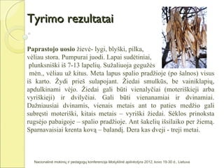 Tyrimo rezultatai

Paprastojo uosio žievė- lygi, blyški, pilka,
vėliau stora. Pumpurai juodi. Lapai sudėtiniai,
 plunksniški iš 7-13 lapelių. Sužaliuoja gegužės
 mėn., vėliau už kitus. Meta lapus spalio pradžioje (po šalnos) visus
iš karto. Žydi prieš sulapojant. Žiedai smulkūs, be vainiklapių,
apdulkinami vėjo. Žiedai gali būti vienalyčiai (moteriškieji arba
vyriškieji) ir dvilyčiai. Gali būti vienanamiai ir dvinamiai.
Dažniausiai dvinamis, vienais metais ant to paties medžio gali
subręsti moteriški, kitais metais – vyriški žiedai. Sėklos prinoksta
rugsėjo pabaigoje – spalio pradžioje. Ant šakelių išsilaiko per žiemą.
Sparnavaisiai krenta kovą – balandį. Dera kas dveji - treji metai.



  Nacionalinė mokinių ir pedagogų konferencija Mokyklinė aplinkotyra 2012, kovo 19-30 d., Lietuva
 