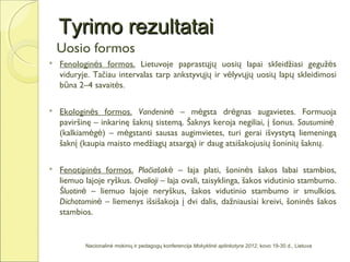 Tyrimo rezultatai
    Uosio formos
   Fenologinės formos. Lietuvoje paprastųjų uosių lapai skleidžiasi gegužės
    viduryje. Tačiau intervalas tarp ankstyvųjų ir vėlyvųjų uosių lapų skleidimosi
    būna 2–4 savaitės.

   Ekologinės formos. Vandeninė – mėgsta drėgnas augavietes. Formuoja
    paviršinę – inkarinę šaknų sistemą. Šaknys keroja negiliai, į šonus. Sausuminė
    (kalkiamėgė) – mėgstanti sausas augimvietes, turi gerai išvystytą liemeningą
    šaknį (kaupia maisto medžiagų atsargą) ir daug atsišakojusių šoninių šaknų.

   Fenotipinės formos. Plačiašakė – laja plati, šoninės šakos labai stambios,
    liemuo lajoje ryškus. Ovalioji – laja ovali, taisyklinga, šakos vidutinio stambumo.
    Šluotinė – liemuo lajoje neryškus, šakos vidutinio stambumo ir smulkios.
    Dichotominė – liemenys išsišakoja į dvi dalis, dažniausiai kreivi, šoninės šakos
    stambios.


           Nacionalinė mokinių ir pedagogų konferencija Mokyklinė aplinkotyra 2012, kovo 19-30 d., Lietuva
 