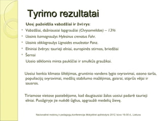 Tyrimo rezultatai
    Uosį pažeidžia vabzdžiai ir žvė rys:
   Vabzdžiai, dažniausiai lapgraužiai (Chrysomelidae) – 13%
   Uosinis karnagraužys Hylesinus crenatus Fohr.
   Uosinis sėklagraužys Lignoides enucleator Panz.
   Elniniai žvėrys: taurieji elniai, europinės stirnos, briedžiai
   Šernai
    Uosio sėklomis minta paukščiai ir smulkūs graužikai.


    Uosiui kenkia klimato šiltėjimas, gruntinio vandens lygio svyravimai, ozono tarša,
    populiacijų svyravimai, medžių stabilumo mažėjimas, gaisrai, stiprūs vėjai ir
    sausros.


    Tiriamose vietose pastebėjome, kad daugiausiai žalos uosiui padarė taurieji
    elniai. Puožgiryje jie nuėdė ūglius, apgraužė medelių žievę.


             Nacionalinė mokinių ir pedagogų konferencija Mokyklinė aplinkotyra 2012, kovo 19-30 d., Lietuva
 