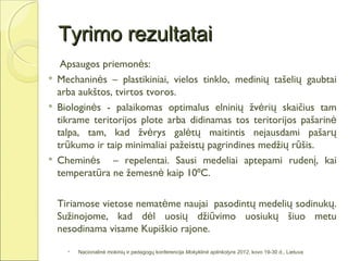 Tyrimo rezultatai
     Apsaugos priemonės:
   Mechaninės – plastikiniai, vielos tinklo, medinių tašelių gaubtai
    arba aukštos, tvirtos tvoros.
   Biologinės - palaikomas optimalus elninių žvėrių skaičius tam
    tikrame teritorijos plote arba didinamas tos teritorijos pašarinė
    talpa, tam, kad žvėrys galėtų maitintis nejausdami pašarų
    trūkumo ir taip minimaliai pažeistų pagrindines medžių rūšis.
   Cheminės – repelentai. Sausi medeliai aptepami rudenį, kai
    temperatūra ne žemesnė kaip 10⁰C.

    Tiriamose vietose nematėme naujai pasodintų medelių sodinukų.
    Sužinojome, kad dėl uosių džiūvimo uosiukų šiuo metu
    nesodinama visame Kupiškio rajone.

         Nacionalinė mokinių ir pedagogų konferencija Mokyklinė aplinkotyra 2012, kovo 19-30 d., Lietuva
 