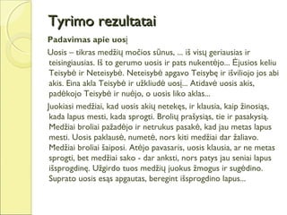 Tyrimo rezultatai
Padavimas apie uosį
Uosis – tikras medžių močios sūnus, ... iš visų geriausias ir
 teisingiausias. Iš to gerumo uosis ir pats nukentėjo... Ėjusios keliu
 Teisybė ir Neteisybė. Neteisybė apgavo Teisybę ir išviliojo jos abi
 akis. Eina akla Teisybė ir užkliudė uosį... Atidavė uosis akis,
 padėkojo Teisybė ir nuėjo, o uosis liko aklas...
Juokiasi medžiai, kad uosis akių netekęs, ir klausia, kaip žinosiąs,
 kada lapus mesti, kada sprogti. Brolių prašysiąs, tie ir pasakysią.
 Medžiai broliai pažadėjo ir netrukus pasakė, kad jau metas lapus
 mesti. Uosis paklausė, numetė, nors kiti medžiai dar žaliavo.
 Medžiai broliai šaiposi. Atėjo pavasaris, uosis klausia, ar ne metas
 sprogti, bet medžiai sako - dar anksti, nors patys jau seniai lapus
 išsprogdinę. Užgirdo tuos medžių juokus žmogus ir sugėdino.
 Suprato uosis esąs apgautas, beregint išsprogdino lapus...
 