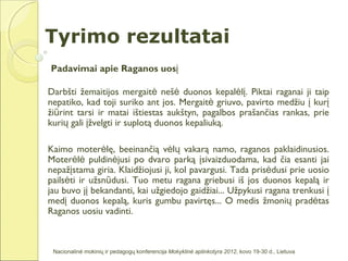 Tyrimo rezultatai
Padavimai apie Raganos uosį

Darbšti žemaitijos mergaitė nešė duonos kepalėlį. Piktai raganai ji taip
nepatiko, kad toji suriko ant jos. Mergaitė griuvo, pavirto medžiu į kurį
žiūrint tarsi ir matai ištiestas aukštyn, pagalbos prašančias rankas, prie
kurių gali įžvelgti ir suplotą duonos kepaliuką.

Kaimo moterėlę, beeinančią vėlų vakarą namo, raganos paklaidinusios.
Moterėlė puldinėjusi po dvaro parką įsivaizduodama, kad čia esanti jai
nepažįstama giria. Klaidžiojusi ji, kol pavargusi. Tada prisėdusi prie uosio
pailsėti ir užsnūdusi. Tuo metu ragana griebusi iš jos duonos kepalą ir
jau buvo jį bekandanti, kai užgiedojo gaidžiai... Užpykusi ragana trenkusi į
medį duonos kepalą, kuris gumbu pavirtęs... O medis žmonių pradėtas
Raganos uosiu vadinti.



 Nacionalinė mokinių ir pedagogų konferencija Mokyklinė aplinkotyra 2012, kovo 19-30 d., Lietuva
 