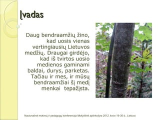 Įvadas

 Daug bendraamžių žino,
          kad uosis vienas
    vertingiausių Lietuvos
 medžių. Draugai girdėjo,
       kad iš tvirtos uosio
      medienos gaminami
  baldai, durys, parketas.
   Tačiau ir mes, ir mūsų
    bendraamžiai šį medį
       menkai tepažįsta.




 Nacionalinė mokinių ir pedagogų konferencija Mokyklinė aplinkotyra 2012, kovo 19-30 d., Lietuva
 