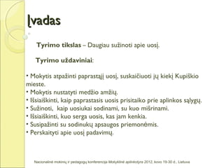 Įvadas
    Tyrimo tikslas – Daugiau sužinoti apie uosį.

   Tyrimo uždaviniai:

• Mokytis atpažinti paprastąjį uosį, suskaičiuoti jų kiekį Kupiškio
mieste.
• Mokytis nustatyti medžio amžių.
• Išsiaiškinti, kaip paprastasis uosis prisitaiko prie aplinkos sąlygų.
• Sužinoti, kaip uosiukai sodinami, su kuo mišrinami.
• Išsiaiškinti, kuo serga uosis, kas jam kenkia.
• Susipažinti su sodinukų apsaugos priemonėmis.
• Perskaityti apie uosį padavimų.



   Nacionalinė mokinių ir pedagogų konferencija Mokyklinė aplinkotyra 2012, kovo 19-30 d., Lietuva
 