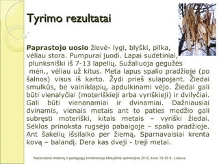 Tyrimo rezultatai

Paprastojo uosio žievė- lygi, blyški, pilka,
vėliau stora. Pumpurai juodi. Lapai sudėtiniai,
 plunksniški iš 7-13 lapelių. Sužaliuoja gegužės
 mėn., vėliau už kitus. Meta lapus spalio pradžioje (po
šalnos) visus iš karto. Žydi prieš sulapojant. Žiedai
smulkūs, be vainiklapių, apdulkinami vėjo. Žiedai gali
būti vienalyčiai (moteriškieji arba vyriškieji) ir dvilyčiai.
Gali būti vienanamiai ir dvinamiai. Dažniausiai
dvinamis, vienais metais ant to paties medžio gali
subręsti moteriški, kitais metais – vyriški žiedai.
Sėklos prinoksta rugsėjo pabaigoje – spalio pradžioje.
Ant šakelių išsilaiko per žiemą. Sparnavaisiai krenta
kovą – balandį. Dera kas dveji - treji metai.

  Nacionalinė mokinių ir pedagogų konferencija Mokyklinė aplinkotyra 2012, kovo 19-30 d., Lietuva
 