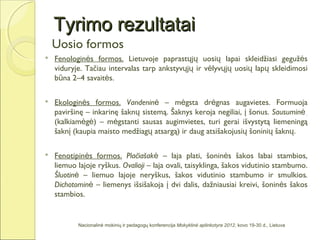 Tyrimo rezultatai
    Uosio formos
   Fenologinės formos. Lietuvoje paprastųjų uosių lapai skleidžiasi gegužės
    viduryje. Tačiau intervalas tarp ankstyvųjų ir vėlyvųjų uosių lapų skleidimosi
    būna 2–4 savaitės.

   Ekologinės formos. Vandeninė – mėgsta drėgnas augavietes. Formuoja
    paviršinę – inkarinę šaknų sistemą. Šaknys keroja negiliai, į šonus. Sausuminė
    (kalkiamėgė) – mėgstanti sausas augimvietes, turi gerai išvystytą liemeningą
    šaknį (kaupia maisto medžiagų atsargą) ir daug atsišakojusių šoninių šaknų.

   Fenotipinės formos. Plačiašakė – laja plati, šoninės šakos labai stambios,
    liemuo lajoje ryškus. Ovalioji – laja ovali, taisyklinga, šakos vidutinio stambumo.
    Šluotinė – liemuo lajoje neryškus, šakos vidutinio stambumo ir smulkios.
    Dichotominė – liemenys išsišakoja į dvi dalis, dažniausiai kreivi, šoninės šakos
    stambios.


           Nacionalinė mokinių ir pedagogų konferencija Mokyklinė aplinkotyra 2012, kovo 19-30 d., Lietuva
 