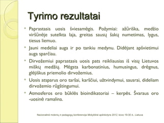 Tyrimo rezultatai
   Paprastasis uosis šviesamėgis. Požymiai: ažūriška, medžio
    viršūnėje sutelkta laja, greitas sausų šakų numetimas, lygus,
    tiesus liemuo.
   Jauni medeliai auga ir po tankiu medynu. Didėjant apšvietimui
    auga sparčiau.
   Dirvožemiui paprastasis uosis pats reikliausias iš visų Lietuvos
    miškų medžių. Mėgsta karbonatinius, humusingus, drėgnus,
    glėjiškus priemolio dirvožemius.
   Uosis atsparus oro taršai, karščiui, užtvindymui, sausrai, dideliam
    dirvožemio rūgštingumui.
   Atmosferos oro būklės bioindikatoriai – kerpės. Švaraus oro
    -uosinė ramalina.


        Nacionalinė mokinių ir pedagogų konferencija Mokyklinė aplinkotyra 2012, kovo 19-30 d., Lietuva
 
