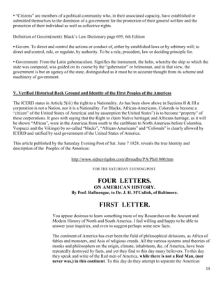13
• “Citizens” are members of a political community who, in their associated capacity, have established or
submitted themselves to the dominion of a government for the promotion of their general welfare and the
protection of their individual as well as collective rights.
Definition of Govern(ment): Black’s Law Dictionary page 695, 6th Edition
• Govern. To direct and control the actions or conduct of, either by established laws or by arbitrary will; to
direct and control, rule, or regulate, by authority. To be a rule, precedent, law or deciding principle for.
• Government. From the Latin gubernaculum. Signifies the instrument, the helm, whereby the ship to which the
state was compared, was guided on its course by the “gubernator” or helmsman, and in that view, the
government is but an agency of the state, distinguished as it must be in accurate thought from its scheme and
machinery of government.
V. Verified Historical Back Ground and Identity of the First Peoples of the Americas
The ICERD states in Article 5(iii) the right to a Nationality. As has been show above in Sections II & III a
corporation is not a Nation, nor it is a Nationality. For Blacks, African-Americans, Coloreds to become a
“citizen” of the United States of America( and by assumption the United States”) is to become “property” of
these corporations. It goes with saying that the Right to claim Native heritage( and Africans heritage, as it will
be shown “African”, were in the Americas from south to the caribbean to North Americas before Columbia,
Vespucci and the Vikings) by so-called “blacks”, “African-Americans” and “Coloreds” is clearly allowed by
ICERD and ratified by said government of the United States of America.
This article published by the Saturday Evening Post of Sat. June 7 1828, reveals the true Identity and
description of the Peoples of the Americas:
http://www.sidneyrigdon.com/dbroadhu/PA/Phil1800.htm
FOR THE SATURDAY EVENING POST.
FOUR LETTERS.
ON AMERICAN HISTORY.
By Prof. Rafinesque, to Dr. J. H. M'Culloh, of Baltimore.
FIRST LETTER.
You appear desirous to learn something more of my Researches on the Ancient and
Modern History of North and South America. I feel willing and happy to be able to
answer your inquiries, and even to suggest perhaps some new facts.
The continent of America has ever been the field of philosophical delusions, as Africa of
fables and monsters, and Asia of religious creeds. All the various systems amd theories of
monks and philosophers on the origin, climate, inhabitants, &c. of America, have been
repeatedly destroyed by facts, and yet they find to this day many believers. To this day
they speak and write of the Red men of America, while there is not a Red Man, (nor
never was,) in this continent. To this day do they attempt to separate the American
 