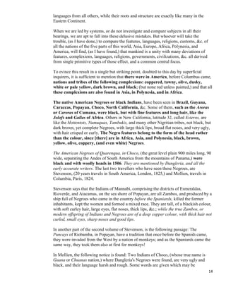 14
languages from all others, while their roots and structure are exactly like many in the
Eastern Continent.
When we are led by systems, or do not investigate and compare subjects in all their
bearings, we are apt to fall into these delusive mistakes. But whoever will take the
trouble, (as I have done,) to compare the features, languages, religions, customs, &c. of
all the nations of the five parts of this world, Asia, Europe, Africa, Polynesia, and
America, will find, (as I have found,) that mankind is a unity with many deviations of
features, complexions, languages, religions, governments, civilizations, &c. all derived
from single primitive types of those effect, and a common central focus.
To evince this result in a single but striking point, doubted to this day by superficial
inquirers, it is sufficient to mention that there were in America, before Columbus came,
nations and tribes of the following complexions: coppered, tawny, olive, dusky,
white or pale yellow, dark brown, and black; (but none red unless painted,) and that all
these complexions are also found in Asia, in Polynesia, and in Africa.
The native American Negroes or black Indians, have been seen in Brazil, Guyana,
Caraccas, Popayan, Choco, North California, &c. Some of them, such as the Aroras
or Caroras of Cumana, were black, but with fine features and long hair, like the
Jolofs and Gallas of Africa. Others in New California, latitude 32, called Esteros, are
like the Hottentots, Numuquas, Tambukis, and many other Nigritian tribes, not black, but
dark brown, yet complete Negroes, with large thick lips, broad flat noses, and very ugly,
with hair crisped or curly. The Negro features belong to the form of the head rather
than the colour, since [there] are in Africa, Asia, and Polynesia, black, brown,
yellow, olive, coppery, (and even white) Negroes.
The American Negroes of Quarenqua, in Choco, (the great level plain 900 miles long, 90
wide, separating the Andes of South America from the mountains of Panama,) were
black and with woolly heads in 1506. They are mentioned by Dangleria, and all the
early accurate writers. The last two travellers who have seen these Negroes, are
Stevenson, (20 years travels in South America, London, 1825,) and Mollien, travels in
Columbia, Paris, 1824.
Stevenson says that the Indians of Mannabi, comprising the districts of Esmeraldas,
Rioverde, and Atacamas, on the sea shore of Popayan, are all Zambos, and produced by a
ship full of Negroes who came in the country before the Spaniards, killed the former
inhabitants, kept the women and formed a mixed race. They are tall, of a blackish colour,
with soft curley hair, large eyes, flat noses, thick lips, &c.; while the true Zambos, or
modern offspring of Indians and Negroes are of a deep copper colour, with thick hair not
curled, small eyes, sharp noses and good lips.
In another part of the second volume of Stevenson, is the following passage: The
Puncays of Riobamba, in Popayan, have a tradition that once before the Spanish came,
they were invaded from the West by a nation of monkeys; and as the Spaniards came the
same way, they took them also at first for monkeys!
In Mollien, the following notice is found: Two Indians of Choco, (whose true name is
Guana or Chuanas nation,) where Dangleria's Negroes were found, are very ugly and
black, and their language harsh and rough. Some words are given which may be
 