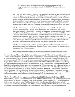 17
the Committee finally recommends that the declaration be used as a guide to
interpret the State party’s obligations under the [ICERD] relating to indigenous
peoples.”
The Papal Bull “Inter Caetera,” issued by Pope Alexander VI on May 4, 1493, played a central
role in the Spanish conquest of the New World. The document supported Spain’s strategy to
ensure its exclusive right to the lands discovered by Columbus the previous year. It established a
demarcation line one hundred leagues west of the Azores and Cape Verde Islands and assigned
Spain the exclusive right to acquire territorial possessions and to trade in all lands west of that
line. All others were forbidden to approach the lands west of the line without special license
from the rulers of Spain. This effectively gave Spain a monopoly on the lands in the New World.
The Bull stated that any land not inhabited by Christians was available to be “discovered,”
claimed, and exploited by Christian rulers and declared that “the Catholic faith and the
Christian religion be exalted and be everywhere increased and spread, that the health of souls be
cared for and that barbarous nations be overthrown and brought to the faith itself.” This
“Doctrine of Discovery” became the basis of all European claims in the Americas as well as the
foundation for the United States’ western expansion. In the US Supreme Court in the 1823
case Johnson v. McIntosh, Chief Justice John Marshall’s opinion in the unanimous decision held
“that the principle of discovery gave European nations an absolute right to New World lands.”
In essence, American Indians had only a right of occupancy, which could be abolished.
The Bull Inter Caetera made headlines again throughout the 1990s and in 2000, when many
Catholics petitioned Pope John Paul II to formally revoke it and recognize the human rights of
indigenous “non-Christian peoples.”
http://www.gilderlehrman.org/history-by-era/imperial-rivalries/timeline-terms/inter-caetera
Given the History of the so-called Black, Negro, African-Americans & Coloreds in the United States of
America and the Diaspora of the Americas, there is a genuine lack of enforcement, liability, accountability and
effort on part of the State party(United States of America) to act in “good faith”, right now, toward: of Black’s
African-Americans & Coloreds, especially when they claim their Indigenous heritage. The so-called Black,
Negro, African-Americans & Coloreds, built the organic United States of America to what it is now; yet, they
are looked upon with disdain and scorn. The discrimination by the United States of America does not appear to
be ebbing, but increasing. Black, Negro, African-Americans & Coloreds that claim their Indigenous heritage are
subjected to much more discrimination, scorn, scrutiny and persecution as the facts of their Indigenous claims
are overshadowed and ignored by the bright lights and glamour of Hollywood’s representation, movies and
stories of who and what the original Native Americans looked like. When the facts are pointed out about the
original Native Americans being actually of African Descent, cognitive dissonance takes over and the bad faith
conduct of the United States of America continues its legacy in all its forms contrary to ICERD.
The Napoleonic Black Codes( http://www.scribd.com/doc/55212595/Christian-Black-Codes-1724 The
Christian Black Codes of 1724 are the resulting list of 54 Christian Protocols and Acts, written to augment and
institutionalize the William Lynch Theories of ‘Suppression and Control Methodologies’. These socialization
tools are generally referred to as, ‘The Black Codes’.) , Jim Crow Laws( established after the so-called
emancipation proclamation) the [Papal Bull of 1492( voided in 2008)] are Still on the books of the united states
government, utilized and enforced publicly, while the United States of America says to the International
 