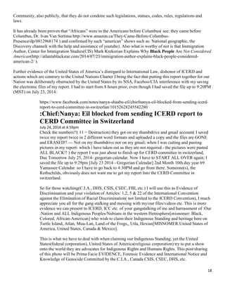 18
Community, also publicly, that they do not condone such legislations, statues, codes, rules, regulations and
laws.
It has already been proven that “Africans” were in the Americans before Columbus( see: they came before
Columbus, Dr. Ivan Van Sertima http://www.amazon.ca/They-Came-Before-Columbus-
Presence/dp/0812968174 ) and confirmed by such “american” shows such as: National geographic, the
Discovery channel( with the help and assistance of youtube). Also what is worthy of not is that Immigration
Author, Center for Immigration Studies(CIS) Mark Krekorian Explains Why Black People Are Not Considered
American(http://atlantablackstar.com/2014/07/23/immigration-author-explains-black-people-considered-
american-2/ ).
Further evidence of the United States of America’s disregard to International Law, dishonor of ICERD and
actions which are contrary to the United Nations Charter I bring the fact that putting this report together for our
Nation was deliberately obstructed by the United States by its NSA, Faceboo/CIA interference with my saving
the electronic files of my report. I had to start from 8 hours prior, even though I had saved the file up to 9:20PM
(MST) on July 23, 2014:
https://www.facebook.com/notes/nanya-shaabu-eil/chiefnanya-eil-blocked-from-sending-icerd-
report-to-cerd-committee-in-switzerlan/10152628245542280
:Chief:Nanya: Eil blocked from sending ICERD report to
CERD Committee in Switzerland
July 24, 2014 at 4:59pm
Check the numbers!!( 11 = Destruction) they got on my thumbdrive and gmail account( I saved
twice my report twice in 2 different word formats and uploaded a copy and the files are GONE
and ERASED!! --- Not on my thumbdrive nor on my gmail; when I was cutting and pasting
pictures in my report- which i have taken out as they are not required - the pictures were pasted
ALL BLACK!! ) the report I was just about to finish up for CERD committee in switzerland,
Due Tomorrow July 25, 2014- gregorian calendar. Now I have to START ALL OVER again; I
saved the file up to 9:29pm [July 23 2014 - Gregorian Calendar] 2nd Month 10th day year 69
Yamassee Calendar. so I have to go back to 4:30PM and go from there. Someone(s), the
Rothschilds, obviously does not want me to get my report Into the CERD Committee in
switzerland.
So for those watching(C.I.A., DHS, CSIS, CSEC, FBI, etc.) I will use this as Evidence of
Discrimination and your violation of Articles: 1,2, 5 & 22 of the International Convention
against the Elimination of Racial Discrimination( not limited to the ICERD Convention), I much
appreciate you all for the gang stalking and messing with my/our files/videos etc. This is more
evidence we can present to ICERD, ICC etc. of your gangstalking of me and harrassment of :Our
:Nation and ALL Indigenous Peoples/Nubians in the western Hemisphere[misnomer: Black,
Colored, African-American] who wish to claim their Indigenous Standing and heritage here on
Turtle Island, Atlan, Muu-Lan, Land of the Frogs,, Utla, Hexian[MISNOMER:United States of
America, United States, Canada & Mexico].
This is what we have to deal with when claiming our Indigenous Standing; yet the United
States(federal corporation), United States of America(religious corporation) try to put a show
onto the world they are advocates for Indigenous Rights and Humans Rights. This post/sharing
of this photo will be Prima Facie EVIDENCE, Forensic Evidence and International Notice and
Knowledge of Genocide Committed by the C.I.A., Canada CSIS, CSEC, DHS, etc.
 