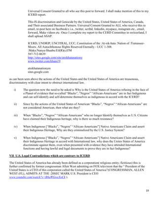 19
Universal Consent Granted to all who see this post to forward. I shall make mention of this to my
ICERD report.
This IS discrimination and Genocide by the United States, United States of America, Canada,
and Their associated Business Partners. Universal Consent Granted to ALL who receive this to
email, re-post here on facebook/c.i.a., twitter, scribd, linkedin, myspace, instagram etc., email,
forward, Make videos etc. Once I complete my report to the CERD Committee in switzerland, I
shall upload ASAP.
ICERD, UNDRIP, UNCITRAL, UCC, Constitution of the :At-sik-hata :Nation of :Yamassee-
Moors. All Autochthonous Rights Reserved Eternally - UCC 1-308.
:Maku:Nanya-Shaabu:Eil(R)(c)TM
587-712-0639
http://sites.google.com/site/atsikhatanationy
www.twitter.com/kham19
atsikhatanationym
sites.google.com
as can been seen above the actions of the United States and the United States of America are treasonous,
discriminatory with clear intent to obstruct international law.
i) The question now the need to be asked is Why is the United States of America refusing in the face of
a Planet of evidence that so-called “Blacks”, “Negros” “African-Americans” are in fact Indigenous
and can self-identify and self-determine themselves as indigenous in accord with the ICERD?
ii) Since by the actions of the United States of American “Blacks”, “Negros” “African-Americans” are
not considered American, then what are they?
iii) When “Blacks”, “Negros” “African-Americans” who no longer Identify themselves as U.S. Citizens
have claimed their Indigenous heritage, why is there so much resistance?
iv) When Indigenous [“Blacks”, “Negros” “African-Americans”] Native Americans Claim and assert
their Indigenous Heritage, Why are they criminalized by the U.S. Justice System?
v) When Indigenous [“Blacks”, “Negros” “African-Americans”] Native Americans Claim and assert
their Indigenous Heritage in accord with International law, why does the Unites States of America
discriminate against them, even when presented with evidence they have attended International
functions and having lawful and legal documents to prove they are in fact Indigenous?
VII U.S. Legal Contradictions which are contrary to ICERD
The United States of America has already been defined as a corporation( religious entity; fictitious) this is
further confirmed by former congressman Allen West admitting on FOX television that the “ President of the
United States is a CEO of this corporation called the United States of America”(CONGRESSMAN, ALLEN
WEST (FL), ADMITS AT THE :20SEC MARK U.S. President is CEO
www.youtube.com/watch?v=B8aWGweXoCk ).
 