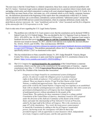 20
The next issue is that the United States is a federal corporation, these facts create an unresolved problem with
the U.S. Justice / American Legal system and puts the government now in a position where it must clearly state
and define which entity and which corporation is acting in all court situations happening in the U.S. Courts. It is
known there are many facets of law: real estate, tax, civil, criminal( which is civil), family, corporate, business
etc., the definitions presented at the beginning of this report show the contradictions within the U.S. Justice
system and point out how can a convoluted, contradictory system uniformly “administer justice” and provide
relief in accord with ICERD and not commit discrimination, when its corporate definitions clearly make the
point that an attorney represents the “state”(undefined) and not the “client”(assumed) and the first obligation
of the attorney(for the U.S Corporation) is to the “state”.
Facts to take note of now regarding the U.S. Legal Justice System:.
i) The problem now with the U.S. Court system is now that the constitution can be declared VOID in
federal Court, by U.S. Federal Judges. This was decided by the U.S. Supreme Court on January 18,
2011( ATLANTA, Jan. 18, 2011 /PRNewswire-USNewswire/ -- The U.S. Supreme Court issued a
landmark decision that serves to allow judges to void the Constitution in their courtrooms. The
decision was issued on January 18, 2011, and the Court did not even explain the decision (Docket
No. 10-632, 10-633, and 10-690). One word decisions: DENIED.
http://www.prnewswire.com/news-releases/us-supreme-court-issues-landmark-decision-constitution-
is-void-114157799.html ). This problem automatically allows for U.S. Judges to violate the ICERD,
specifically articles 1,2 & 5 as mentioned in this report.
ii) This has trickled down to State courts(On January 31, 2011 Judge Donald R. Venezia, Bergen
County New Jersey, announces in open court that he suspends the U.S. constitution whenever he
pleases. https://www.youtube.com/watch?v=D2Z16vQIBwg ).
iii) The U.S. Congress has not been bound by the constitution of the United States( a corporate
constitution, which is not the same as the constitution for the united states of America – organic
constitution) since May 11 1955( Congressional Record page A3220 entered on the house record
by Carl B. Rix, Preident of the American Bar Association:
Congress is no longer bound by its constitutional system of delegated
powers. Its only test is under the obligatory power to promote human
rights in these fields of endeavor: Civil, political, economic, social and
cultural. These are found in Articles 55 and 56 of the Charter of the United
Nations, a ratified and approved treaty. They are being promoted in all
parts of the world by the United Nations. Congress may now legislate as an uninhibited
body with no shackles of delegated powers under the Constitution. Our entire system of a
government of delegated powers of Congress has been changed to a systern
of undelegated powers without amendment by the people of the
United States. The authority for these statements is found in a volume entitled
Constitution of the United States of America, Annotated, issued in 1953, prepared
under the direction of the Judiciary Committee of the Senate of the United
States and under the chairmanship of Prof. Edward S. Corwin of Princeton,
aided by the legal staff of the Library of Congress. This is the conclusion on
page 427 of the Annotations: "In a word, the treaty power cannot purport
to amend the Constitution by adding to the list of Congress' enumerated
powers, but having acted, the consequence will often be that it has
provided Congress with an opportunity to enact measures which, independently
of a treaty, Congress could not pass, and the only question that
 